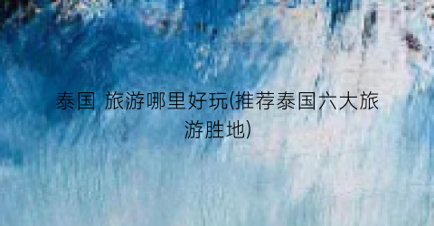 泰国 旅游哪里好玩(推荐泰国六大旅游胜地)